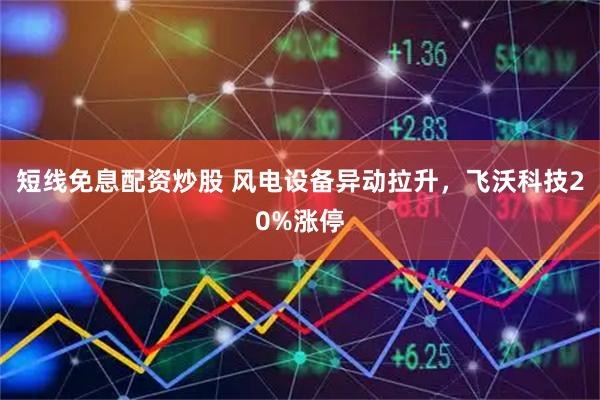 短线免息配资炒股 风电设备异动拉升，飞沃科技20%涨停