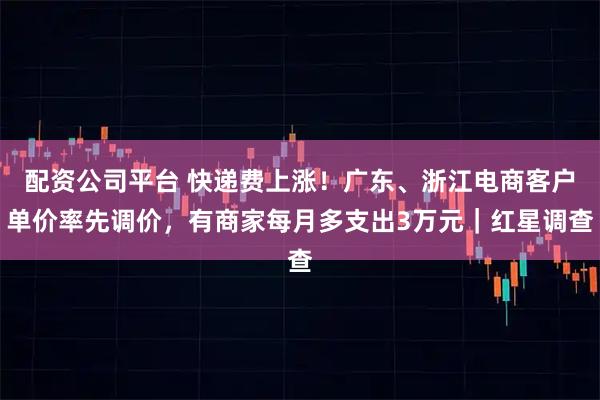 配资公司平台 快递费上涨！广东、浙江电商客户单价率先调价，有商家每月多支出3万元｜红星调查