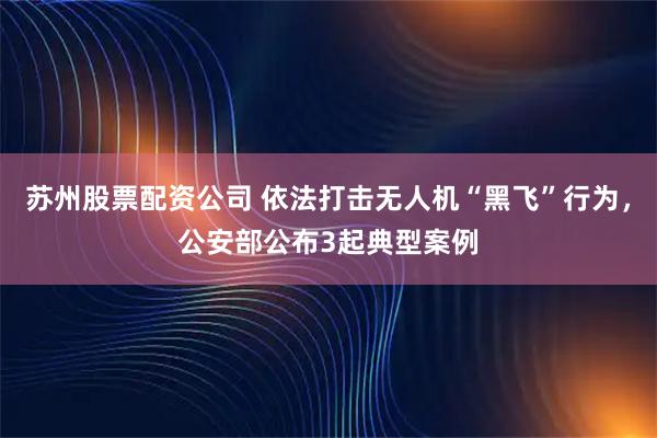 苏州股票配资公司 依法打击无人机“黑飞”行为，公安部公布3起典型案例