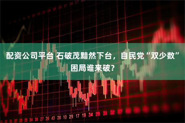 配资公司平台 石破茂黯然下台，自民党“双少数”困局谁来破？