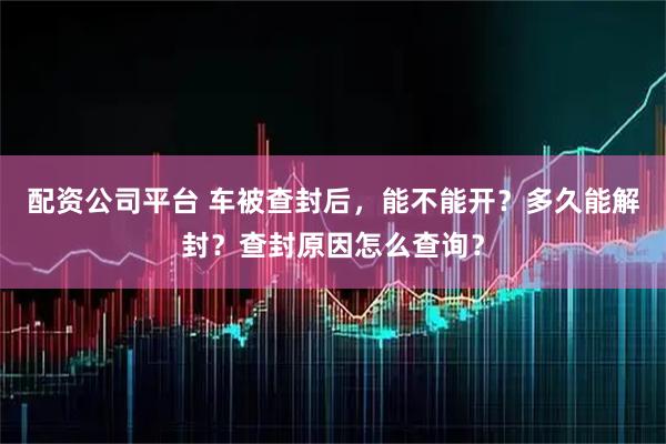 配资公司平台 车被查封后，能不能开？多久能解封？查封原因怎么查询？