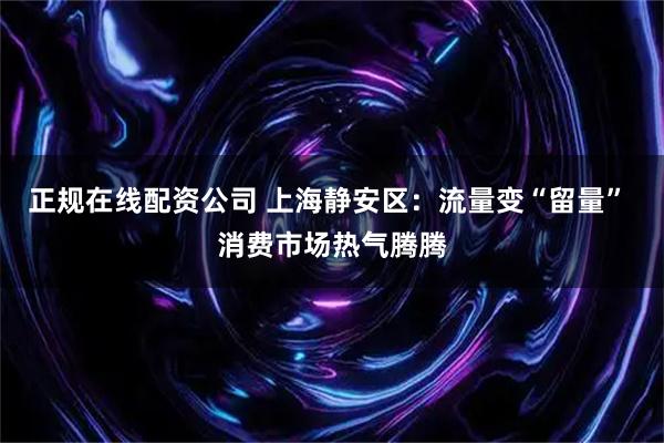 正规在线配资公司 上海静安区：流量变“留量” 消费市场热气腾腾