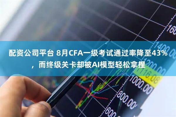 配资公司平台 8月CFA一级考试通过率降至43%，而终级关卡却被AI模型轻松拿捏