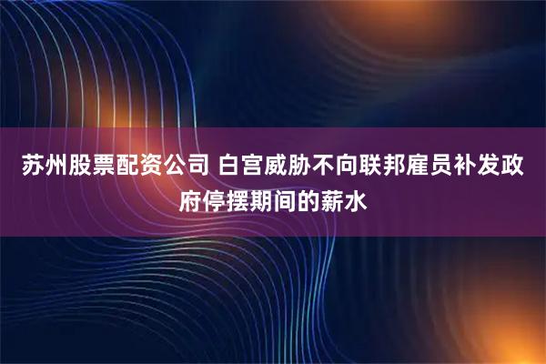 苏州股票配资公司 白宫威胁不向联邦雇员补发政府停摆期间的薪水
