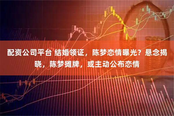 配资公司平台 结婚领证，陈梦恋情曝光？悬念揭晓，陈梦摊牌，或主动公布恋情