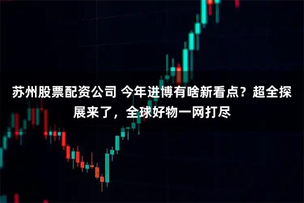 苏州股票配资公司 今年进博有啥新看点？超全探展来了，全球好物一网打尽