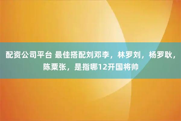 配资公司平台 最佳搭配刘邓李，林罗刘，杨罗耿，陈粟张，是指哪12开国将帅