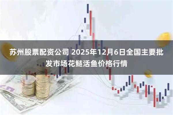 苏州股票配资公司 2025年12月6日全国主要批发市场花鲢活鱼价格行情