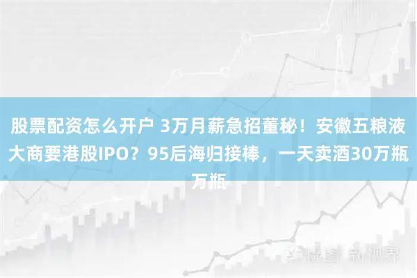 股票配资怎么开户 3万月薪急招董秘！安徽五粮液大商要港股IPO？95后海归接棒，一天卖酒30万瓶