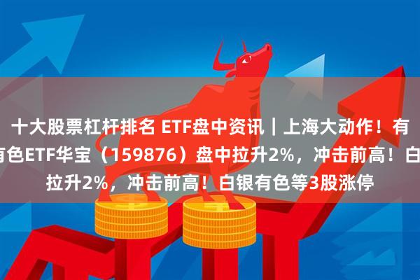 十大股票杠杆排名 ETF盘中资讯｜上海大动作！有色金属迎利好！有色ETF华宝（159876）盘中拉升2%，冲击前高！白银有色等3股涨停