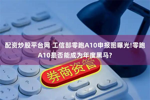配资炒股平台网 工信部零跑A10申报图曝光!零跑A10是否能成为年度黑马?