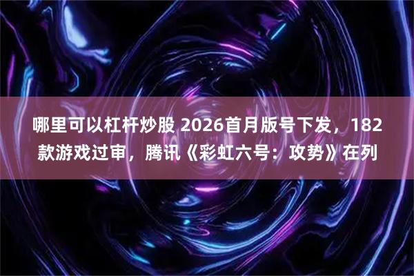 哪里可以杠杆炒股 2026首月版号下发，182款游戏过审，腾讯《彩虹六号：攻势》在列