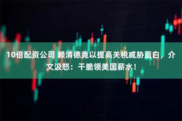 10倍配资公司 赖清德竟以提高关税威胁蓝白，介文汲怒：干脆领美国薪水！