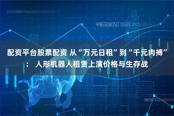 配资平台股票配资 从“万元日租”到“千元肉搏”： 人形机器人租赁上演价格与生存战