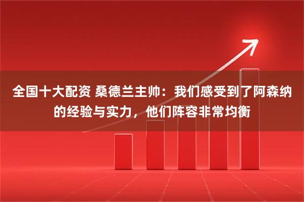 全国十大配资 桑德兰主帅：我们感受到了阿森纳的经验与实力，他们阵容非常均衡
