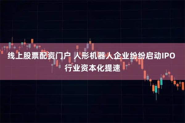 线上股票配资门户 人形机器人企业纷纷启动IPO 行业资本化提速