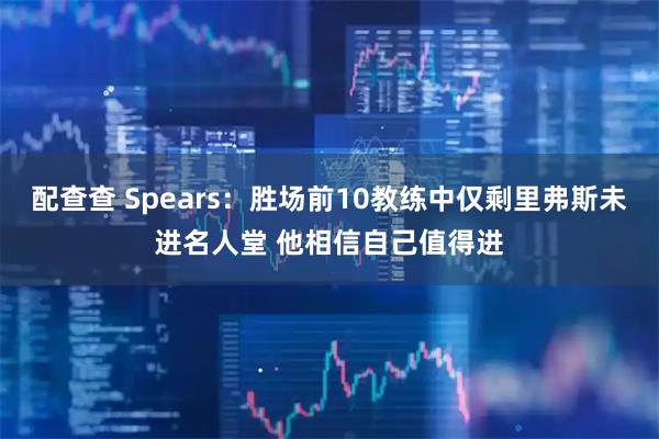 配查查 Spears：胜场前10教练中仅剩里弗斯未进名人堂 他相信自己值得进