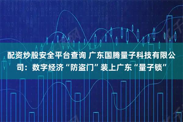 配资炒股安全平台查询 广东国腾量子科技有限公司：数字经济“防盗门”装上广东“量子锁”