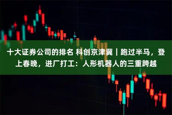 十大证券公司的排名 科创京津冀｜跑过半马，登上春晚，进厂打工：人形机器人的三重跨越
