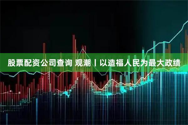 股票配资公司查询 观潮丨以造福人民为最大政绩
