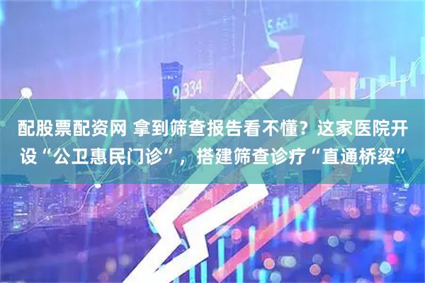 配股票配资网 拿到筛查报告看不懂？这家医院开设“公卫惠民门诊”，搭建筛查诊疗“直通桥梁”