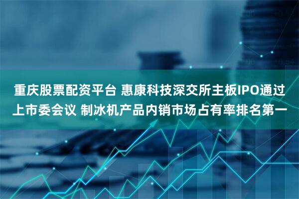 重庆股票配资平台 惠康科技深交所主板IPO通过上市委会议 制冰机产品内销市场占有率排名第一
